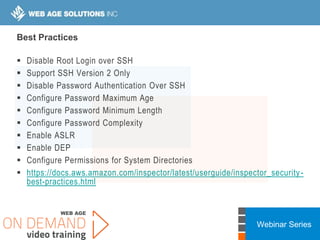 Webinar Series
Best Practices
 Disable Root Login over SSH
 Support SSH Version 2 Only
 Disable Password Authentication Over SSH
 Configure Password Maximum Age
 Configure Password Minimum Length
 Configure Password Complexity
 Enable ASLR
 Enable DEP
 Configure Permissions for System Directories
 https://docs.aws.amazon.com/inspector/latest/userguide/inspector_security-
best-practices.html
 