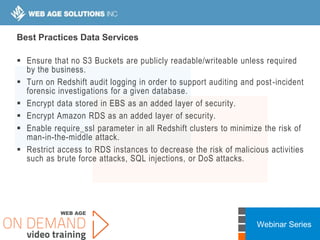 Webinar Series
Best Practices Data Services
 Ensure that no S3 Buckets are publicly readable/writeable unless required
by the business.
 Turn on Redshift audit logging in order to support auditing and post-incident
forensic investigations for a given database.
 Encrypt data stored in EBS as an added layer of security.
 Encrypt Amazon RDS as an added layer of security.
 Enable require_ssl parameter in all Redshift clusters to minimize the risk of
man-in-the-middle attack.
 Restrict access to RDS instances to decrease the risk of malicious activities
such as brute force attacks, SQL injections, or DoS attacks.
 