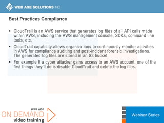 Webinar Series
Best Practices Compliance
 CloudTrail is an AWS service that generates log files of all API calls made
within AWS, including the AWS management console, SDKs, command line
tools, etc.
 CloudTrail capability allows organizations to continuously monitor activities
in AWS for compliance auditing and post-incident forensic investigations.
The generated log files are stored in an S3 bucket.
 For example If a cyber attacker gains access to an AWS account, one of the
first things they’ll do is disable CloudTrail and delete the log files.
 