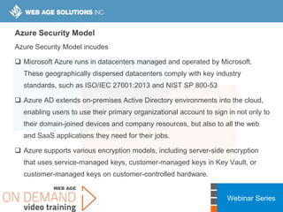 Webinar Series
Azure Security Model
Azure Security Model incudes
 Microsoft Azure runs in datacenters managed and operated by Microsoft.
These geographically dispersed datacenters comply with key industry
standards, such as ISO/IEC 27001:2013 and NIST SP 800-53
 Azure AD extends on-premises Active Directory environments into the cloud,
enabling users to use their primary organizational account to sign in not only to
their domain-joined devices and company resources, but also to all the web
and SaaS applications they need for their jobs.
 Azure supports various encryption models, including server-side encryption
that uses service-managed keys, customer-managed keys in Key Vault, or
customer-managed keys on customer-controlled hardware.
 