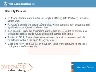 Webinar Series
Security Policies
 In Azure identities are similar to Google’s offering (MS Portfolio) including
Office 365.
 At Azure’s core is the Azure AD service, which contains both accounts and
application configuration information.
 The accounts used by applications and other non-interactive services to
access resources inside Azure are called service principals.
 Similar to GCP, Azure allows user accounts to switch between multiple
directories without the need to log back in.
 Each directory can have its own subscriptions without having to manage
multiple sets of credentials.
 