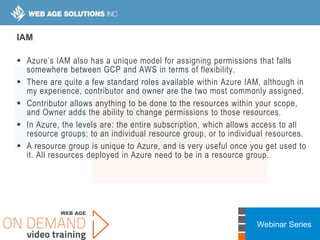 Webinar Series
IAM
 Azure’s IAM also has a unique model for assigning permissions that falls
somewhere between GCP and AWS in terms of flexibility.
 There are quite a few standard roles available within Azure IAM, although in
my experience, contributor and owner are the two most commonly assigned.
 Contributor allows anything to be done to the resources within your scope,
and Owner adds the ability to change permissions to those resources.
 In Azure, the levels are: the entire subscription, which allows access to all
resource groups; to an individual resource group, or to individual resources.
 A resource group is unique to Azure, and is very useful once you get used to
it. All resources deployed in Azure need to be in a resource group.
 