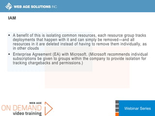 Webinar Series
IAM
 A benefit of this is isolating common resources, each resource group tracks
deployments that happen with it and can simply be removed—and all
resources in it are deleted instead of having to remove them individually, as
in other clouds
 Enterprise Agreement (EA) with Microsoft. (Microsoft recommends individual
subscriptions be given to groups within the company to provide isolation for
tracking chargebacks and permissions.)
 