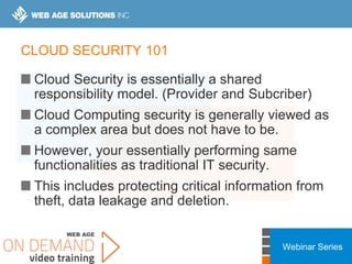 Webinar Series
CLOUD SECURITY 101
Cloud Security is essentially a shared
responsibility model. (Provider and Subcriber)
Cloud Computing security is generally viewed as
a complex area but does not have to be.
However, your essentially performing same
functionalities as traditional IT security.
This includes protecting critical information from
theft, data leakage and deletion.
 