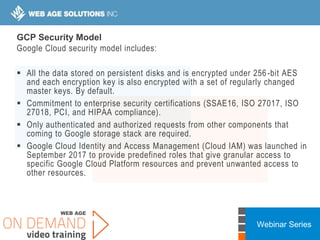 Webinar Series
GCP Security Model
Google Cloud security model includes:
 All the data stored on persistent disks and is encrypted under 256-bit AES
and each encryption key is also encrypted with a set of regularly changed
master keys. By default.
 Commitment to enterprise security certifications (SSAE16, ISO 27017, ISO
27018, PCI, and HIPAA compliance).
 Only authenticated and authorized requests from other components that
coming to Google storage stack are required.
 Google Cloud Identity and Access Management (Cloud IAM) was launched in
September 2017 to provide predefined roles that give granular access to
specific Google Cloud Platform resources and prevent unwanted access to
other resources.
 