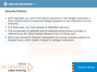 Webinar Series
Security Policies
 GCP identities can come from almost anywhere in the Google ecosystem—
from G Suite users to consumer Google accounts to non-interactive service
accounts.
 A G Suite user, you have access to federation services.
 The functionality to federate with an external authentication provider is
referred to as the Cloud Identity Domain if not a G Suite user.
 Each user account in Google’s ecosystem can access multiple projects on
Google Cloud, which makes it easier to manage credentials.
 