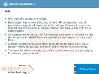 Webinar Series
IAM
 GCP uses the concept of projects.
 Each project has its own billing and its own IAM configuration, and all
permissions apply to all resources within that specific project. (your user
account can be a member of multiple projects and have a different role in
each project.)
 An organization will make a GCP project per application or initiative so that
resources are all related, because permissions are assigned at the project
level.
 A project contains predefined roles which are reader (read-only), editor
(reader+modify resources), and owner (editor+modify IAM and billing).
 You have the ability to create and define custom roles that can be assigned
to users and groups as well.
 