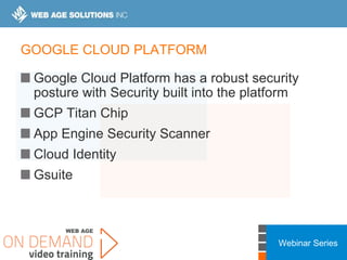 Webinar Series
GOOGLE CLOUD PLATFORM
Google Cloud Platform has a robust security
posture with Security built into the platform
GCP Titan Chip
App Engine Security Scanner
Cloud Identity
Gsuite
 