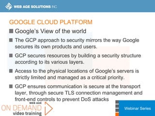 Webinar Series
GOOGLE CLOUD PLATFORM
Google’s View of the world
The GCP approach to security mirrors the way Google
secures its own products and users.
GCP secures resources by building a security structure
according to its various layers.
Access to the physical locations of Google’s servers is
strictly limited and managed as a critical priority.
GCP ensures communication is secure at the transport
layer, through secure TLS connection management and
front-end controls to prevent DoS attacks
 