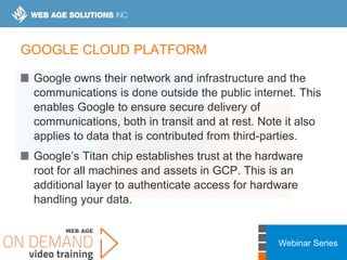 Webinar Series
GOOGLE CLOUD PLATFORM
Google owns their network and infrastructure and the
communications is done outside the public internet. This
enables Google to ensure secure delivery of
communications, both in transit and at rest. Note it also
applies to data that is contributed from third-parties.
Google’s Titan chip establishes trust at the hardware
root for all machines and assets in GCP. This is an
additional layer to authenticate access for hardware
handling your data.
 