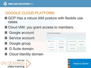 Webinar Series
GOOGLE CLOUD PLATFORM
GCP Has a robust IAM posture with flexible use
cases.
Cloud IAM, you grant access to members.
Google account
Service account
Google group
G Suite domain
Cloud Identity domain
 