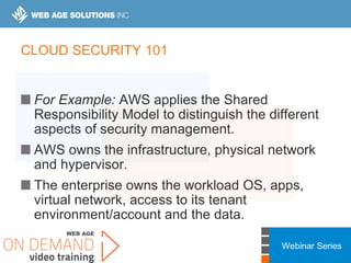 Webinar Series
CLOUD SECURITY 101
For Example: AWS applies the Shared
Responsibility Model to distinguish the different
aspects of security management.
AWS owns the infrastructure, physical network
and hypervisor.
The enterprise owns the workload OS, apps,
virtual network, access to its tenant
environment/account and the data.
 