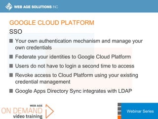 Webinar Series
GOOGLE CLOUD PLATFORM
SSO
Your own authentication mechanism and manage your
own credentials
Federate your identities to Google Cloud Platform
Users do not have to login a second time to access
Revoke access to Cloud Platform using your existing
credential management
Google Apps Directory Sync integrates with LDAP
 