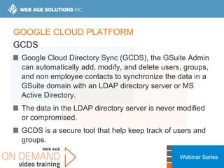 Webinar Series
GOOGLE CLOUD PLATFORM
GCDS
Google Cloud Directory Sync (GCDS), the GSuite Admin
can automatically add, modify, and delete users, groups,
and non employee contacts to synchronize the data in a
GSuite domain with an LDAP directory server or MS
Active Directory.
The data in the LDAP directory server is never modified
or compromised.
GCDS is a secure tool that help keep track of users and
groups.
 