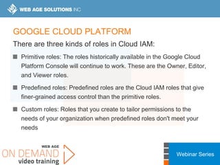 Webinar Series
GOOGLE CLOUD PLATFORM
There are three kinds of roles in Cloud IAM:
Primitive roles: The roles historically available in the Google Cloud
Platform Console will continue to work. These are the Owner, Editor,
and Viewer roles.
Predefined roles: Predefined roles are the Cloud IAM roles that give
finer-grained access control than the primitive roles.
Custom roles: Roles that you create to tailor permissions to the
needs of your organization when predefined roles don't meet your
needs
 