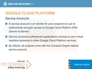 Webinar Series
GOOGLE CLOUD PLATFORM
Service Accounts
A service account is an identity for your programs to use to
authenticate and gain access to Google Cloud Platform APIs.
(Server to Server)
Service accounts authenticate applications running on your virtual
machine instances to other Google Cloud Platform services.
By default, all projects come with the Compute Engine default
service account.
 