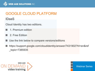 Webinar Series
GOOGLE CLOUD PLATFORM
IDaaS
Cloud Identity has two editions.
1. Premium edition
2. Free Edition
Use the link below to compare versions/editions
https://support.google.com/cloudidentity/answer/7431902?hl=en&ref
_topic=7385935
 