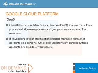 Webinar Series
GOOGLE CLOUD PLATFORM
IDaaS
Cloud Identity is an Identity as a Service (IDaaS) solution that allows
you to centrally manage users and groups who can access cloud
resources
If developers in your organization use non-managed consumer
accounts (like personal Gmail accounts) for work purposes, those
accounts are outside of your control.
 