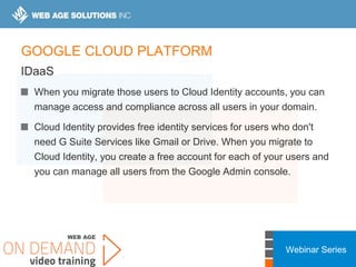 Webinar Series
GOOGLE CLOUD PLATFORM
IDaaS
When you migrate those users to Cloud Identity accounts, you can
manage access and compliance across all users in your domain.
Cloud Identity provides free identity services for users who don't
need G Suite Services like Gmail or Drive. When you migrate to
Cloud Identity, you create a free account for each of your users and
you can manage all users from the Google Admin console.
 
