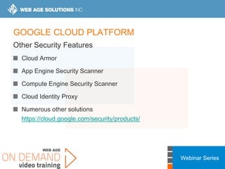Webinar Series
GOOGLE CLOUD PLATFORM
Other Security Features
Cloud Armor
App Engine Security Scanner
Compute Engine Security Scanner
Cloud Identity Proxy
Numerous other solutions
https://cloud.google.com/security/products/
 