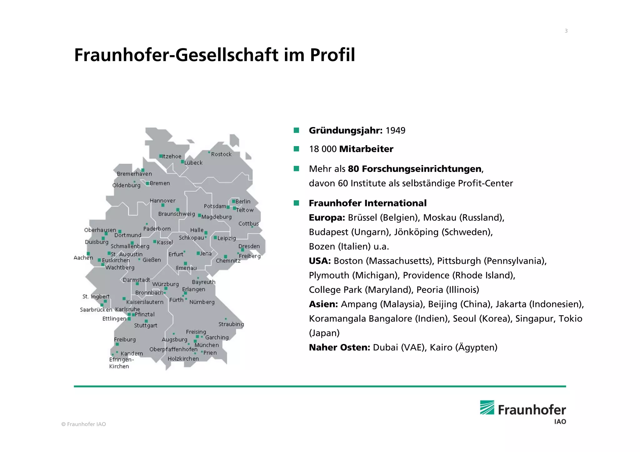 3
© Fraunhofer IAO
Fraunhofer-Gesellschaft im Profil
 Gründungsjahr: 1949
 18 000 Mitarbeiter
 Mehr als 80 Forschungseinrichtungen,
davon 60 Institute als selbständige Profit-Center
 Fraunhofer International
Europa: Brüssel (Belgien), Moskau (Russland),
Budapest (Ungarn), Jönköping (Schweden),
Bozen (Italien) u.a.
USA: Boston (Massachusetts), Pittsburgh (Pennsylvania),
Plymouth (Michigan), Providence (Rhode Island),
College Park (Maryland), Peoria (Illinois)
Asien: Ampang (Malaysia), Beijing (China), Jakarta (Indonesien),
Koramangala Bangalore (Indien), Seoul (Korea), Singapur, Tokio
(Japan)
Naher Osten: Dubai (VAE), Kairo (Ägypten)
 