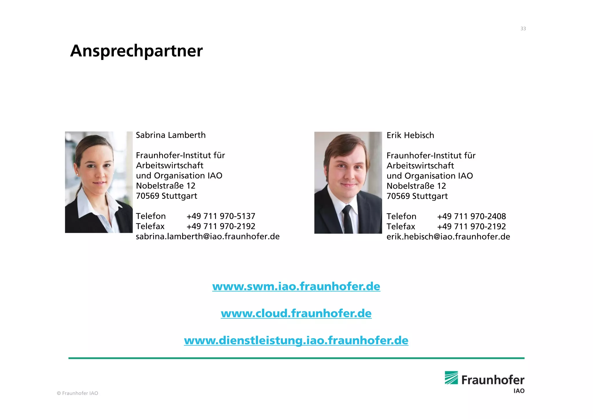© Fraunhofer IAO
33
Erik Hebisch
Fraunhofer-Institut für
Arbeitswirtschaft
und Organisation IAO
Nobelstraße 12
70569 Stuttgart
Telefon +49 711 970-2408
Telefax +49 711 970-2192
erik.hebisch@iao.fraunhofer.de
Sabrina Lamberth
Fraunhofer-Institut für
Arbeitswirtschaft
und Organisation IAO
Nobelstraße 12
70569 Stuttgart
Telefon +49 711 970-5137
Telefax +49 711 970-2192
sabrina.lamberth@iao.fraunhofer.de
Ansprechpartner
www.swm.iao.fraunhofer.de
www.cloud.fraunhofer.de
www.dienstleistung.iao.fraunhofer.de
 