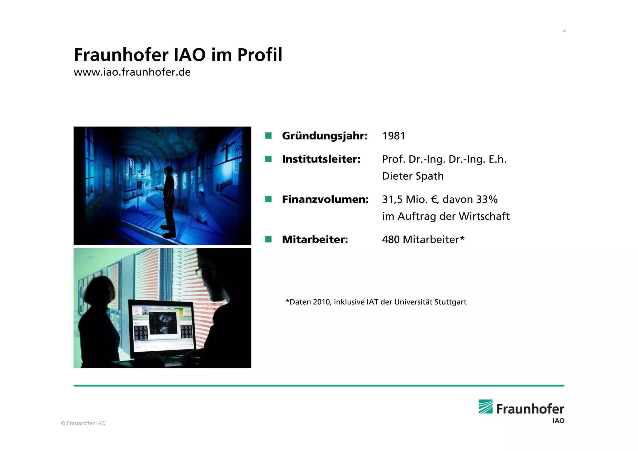 4
© Fraunhofer IAO
Fraunhofer IAO im Profil
www.iao.fraunhofer.de
 Gründungsjahr: 1981
 Institutsleiter: Prof. Dr.-Ing. Dr.-Ing. E.h.
Dieter Spath
 Finanzvolumen: 31,5 Mio. €, davon 33%
im Auftrag der Wirtschaft
 Mitarbeiter: 480 Mitarbeiter*
*Daten 2010, inklusive IAT der Universität Stuttgart
 