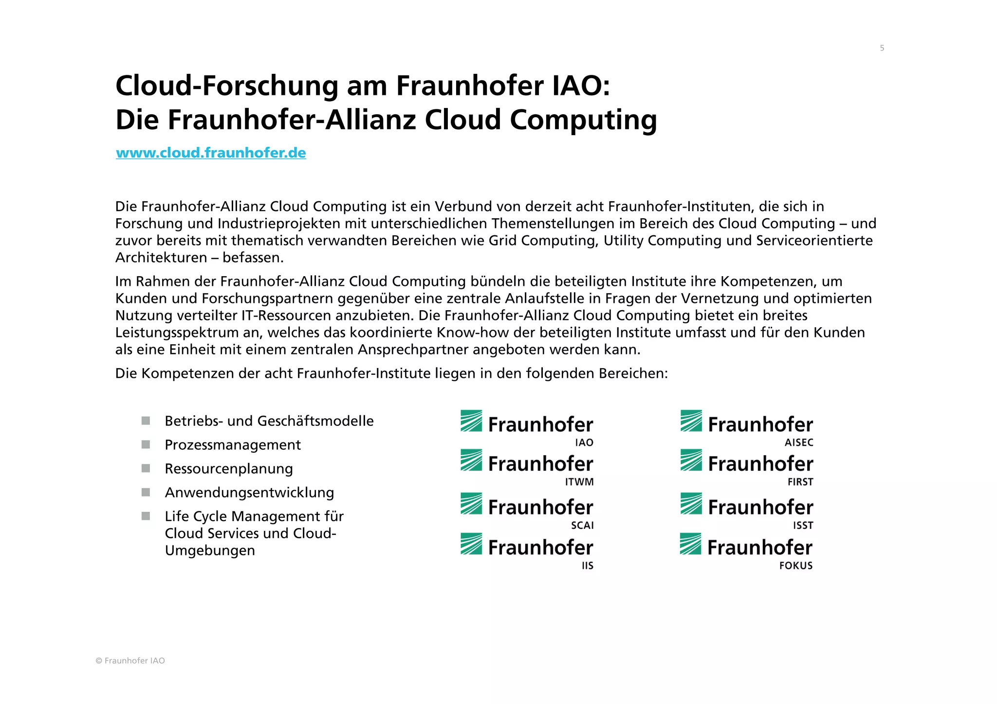 © Fraunhofer IAO
5
Cloud-Forschung am Fraunhofer IAO:
Die Fraunhofer-Allianz Cloud Computing
Die Fraunhofer-Allianz Cloud Computing ist ein Verbund von derzeit acht Fraunhofer-Instituten, die sich in
Forschung und Industrieprojekten mit unterschiedlichen Themenstellungen im Bereich des Cloud Computing – und
zuvor bereits mit thematisch verwandten Bereichen wie Grid Computing, Utility Computing und Serviceorientierte
Architekturen – befassen.
Im Rahmen der Fraunhofer-Allianz Cloud Computing bündeln die beteiligten Institute ihre Kompetenzen, um
Kunden und Forschungspartnern gegenüber eine zentrale Anlaufstelle in Fragen der Vernetzung und optimierten
Nutzung verteilter IT-Ressourcen anzubieten. Die Fraunhofer-Allianz Cloud Computing bietet ein breites
Leistungsspektrum an, welches das koordinierte Know-how der beteiligten Institute umfasst und für den Kunden
als eine Einheit mit einem zentralen Ansprechpartner angeboten werden kann.
Die Kompetenzen der acht Fraunhofer-Institute liegen in den folgenden Bereichen:
 Betriebs- und Geschäftsmodelle
 Prozessmanagement
 Ressourcenplanung
 Anwendungsentwicklung
 Life Cycle Management für
Cloud Services und Cloud-
Umgebungen
www.cloud.fraunhofer.de
 