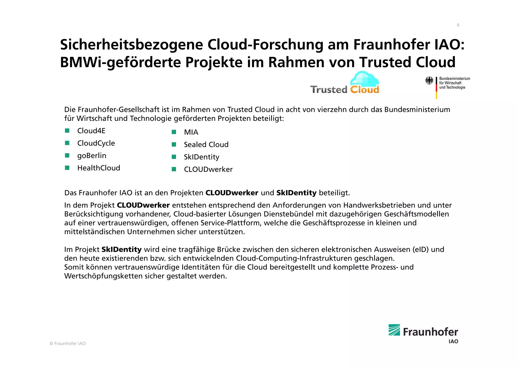 © Fraunhofer IAO
6
Sicherheitsbezogene Cloud-Forschung am Fraunhofer IAO:
BMWi-geförderte Projekte im Rahmen von Trusted Cloud
Die Fraunhofer-Gesellschaft ist im Rahmen von Trusted Cloud in acht von vierzehn durch das Bundesministerium
für Wirtschaft und Technologie geförderten Projekten beteiligt:
 Cloud4E
 CloudCycle
 goBerlin
 HealthCloud
Das Fraunhofer IAO ist an den Projekten CLOUDwerker und SkIDentity beteiligt.
In dem Projekt CLOUDwerker entstehen entsprechend den Anforderungen von Handwerksbetrieben und unter
Berücksichtigung vorhandener, Cloud-basierter Lösungen Dienstebündel mit dazugehörigen Geschäftsmodellen
auf einer vertrauenswürdigen, offenen Service-Plattform, welche die Geschäftsprozesse in kleinen und
mittelständischen Unternehmen sicher unterstützen.
Im Projekt SkIDentity wird eine tragfähige Brücke zwischen den sicheren elektronischen Ausweisen (eID) und
den heute existierenden bzw. sich entwickelnden Cloud-Computing-Infrastrukturen geschlagen.
Somit können vertrauenswürdige Identitäten für die Cloud bereitgestellt und komplette Prozess- und
Wertschöpfungsketten sicher gestaltet werden.
 MIA
 Sealed Cloud
 SkIDentity
 CLOUDwerker
 