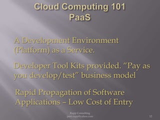 Cloud Computing 101PaaSA Development Environment (Platform) as a Service. Developer Tool Kits provided. “Pay as you develop/test” business modelRapid Propagation of Software Applications – Low Cost of Entry 12Rapp Consulting   peet.rapp@yahoo.com