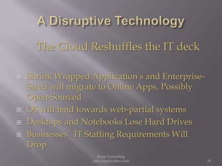 A Disruptive TechnologyThe Cloud Reshuffles the IT deckShrink Wrapped Application s and Enterprise-Sized will migrate to Online Apps, Possibly Open-Sourced OS will tend towards web-partial systemsDesktops and Notebooks Lose Hard DrivesBusinesses’  IT Staffing Requirements Will Drop  24Rapp Consulting   peet.rapp@yahoo.com