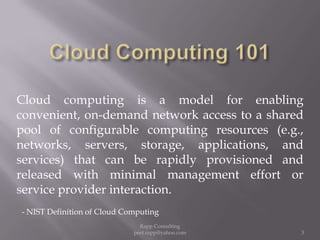 Cloud Computing 101 Cloud computing is a model for enabling convenient, on-demand network access to a shared pool of configurable computing resources (e.g., networks, servers, storage, applications, and services) that can be rapidly provisioned and released with minimal management effort or service provider interaction. - NIST Definition of Cloud Computing3Rapp Consulting   peet.rapp@yahoo.com