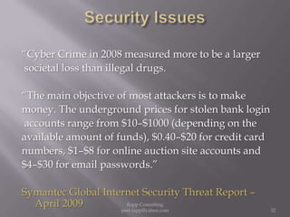 Security Issues     “Cyber Crime in 2008 measured more to be a larger societal loss than illegal drugs.“The main objective of most attackers is to makemoney. The underground prices for stolen bank login accounts range from $10–$1000 (depending on theavailable amount of funds), $0.40–$20 for credit cardnumbers, $1–$8 for online auction site accounts and $4–$30 for email passwords.” Symantec Global Internet Security Threat Report – April 200932Rapp Consulting   peet.rapp@yahoo.com