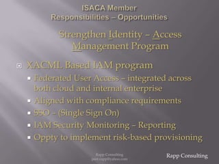 ISACA Member  Responsibilities – OpportunitiesStrengthen Identity – Access Management ProgramXACML Based IAM programFederated User Access – integrated across both cloud and internal enterpriseAligned with compliance requirementsSSO – (Single Sign On) IAM Security Monitoring – ReportingOppty to implement risk-based provisioningRapp ConsultingRapp Consulting   peet.rapp@yahoo.com