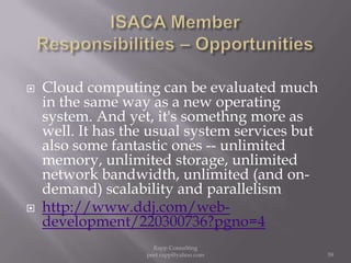 ISACA Member  Responsibilities – OpportunitiesCloud computing can be evaluated much in the same way as a new operating system. And yet, it's somethng more as well. It has the usual system services but also some fantastic ones -- unlimited memory, unlimited storage, unlimited network bandwidth, unlimited (and on-demand) scalability and parallelismhttp://www.ddj.com/web-development/220300736?pgno=459Rapp Consulting   peet.rapp@yahoo.com