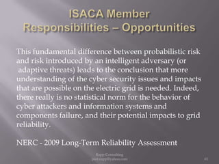 ISACA Member  Responsibilities – OpportunitiesThis fundamental difference between probabilistic riskand risk introduced by an intelligent adversary (or adaptive threats) leads to the conclusion that more understanding of the cyber security issues and impactsthat are possible on the electric grid is needed. Indeed,there really is no statistical norm for the behavior of cyber attackers and information systems and components failure, and their potential impacts to grid reliability.   NERC - 2009 Long-Term Reliability Assessment61Rapp Consulting   peet.rapp@yahoo.com