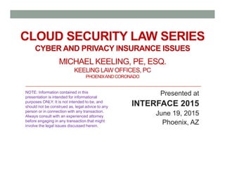CLOUD SECURITY LAW SERIES
CYBER AND PRIVACY INSURANCE ISSUES
MICHAEL KEELING, PE, ESQ.
KEELING LAW OFFICES, PC
PHOENIXANDCORONADO
Presented at
INTERFACE 2015
June 19, 2015
Phoenix, AZ
NOTE: Information contained in this
presentation is intended for informational
purposes ONLY. It is not intended to be, and
should not be construed as, legal advice to any
person or in connection with any transaction.
Always consult with an experienced attorney
before engaging in any transaction that might
involve the legal issues discussed herein.
 
