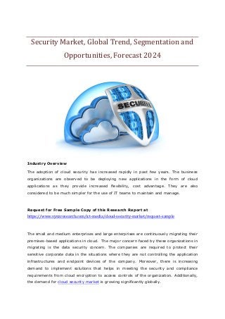 Security Market, Global Trend, Segmentation and
Opportunities, Forecast 2024
Industry Overview
The adoption of cloud security has increased rapidly in past few years. The business
organizations are observed to be deploying new applications in the form of cloud
applications as they provide increased flexibility, cost advantage. They are also
considered to be much simpler for the use of IT teams to maintain and manage.
Request for Free Sample Copy of this Research Report at
https://www.vynzresearch.com/ict-media/cloud-security-market/request-sample
The small and medium enterprises and large enterprises are continuously migrating their
premises-based applications in cloud. The major concern faced by these organizations in
migrating is the data security concern. The companies are required to protect their
sensitive corporate data in the situations where they are not controlling the application
infrastructures and endpoint devices of the company. Moreover, there is increasing
demand to implement solutions that helps in meeting the security and compliance
requirements from cloud encryption to access controls of the organization. Additionally,
the demand for cloud security market is growing significantly globally.
 