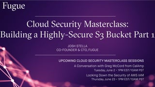 Cloud Security Masterclass:
Building a Highly-Secure S3 Bucket Part 1
JOSH STELLA
CO-FOUNDER & CTO, FUGUE
UPCOMING CLOUD SECURITY MASTERCLASS SESSIONS
A Conversation with Greg McCord from CalAmp
Tuesday, June 2 - 1PM EST/10AM PST
Locking Down the Security of AWS IAM
Thursday, June 23 - 1PM EST/10AM PST
 