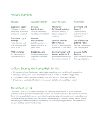 Suspicious Logon
Evaluation of device
information, IP, location,
and service accessed
Bruteforce Logon
Attempt
Failed attempts over
time, evaluation MFA
failure vs PW
API Commands
API execution from
known malicious IP
Attempted
Privilege Escalation
Excessive attempts to
access unapproved
resources
Unusual Velocity
of File Access
Access or downloads that
violate user or peer norms
Communication with
Known Malicious IP
File transfer or API access
from known malicious IP
Unusual
Administration
Unusual commands
issued by administrators
Unusual
Instance Start
Use of resources in a
way not typical for a
given admin
Disable Logging
Disabling of logging on
compute or database
instance
Command and
Control
Communication
outbound to known
malicious IP
Use of Sensitive
External Ports
Two-way connections
over SSH, RDP, FTP
Unusual Traffic
Pattern
Traffic flows that deviate
from typical patterns
About CenturyLink
CenturyLink (NYSE: CTL) is the second largest U.S. communications provider to global enterprise
customers. With customers in more than 60 countries and an intense focus on the customer experience,
CenturyLink strives to be the world’s best networking company by solving customers’ increased demand
for reliable and secure connections. The company also serves as its customers’ trusted partner, helping
them manage increased network and IT complexity and providing managed network and cyber security
solutions that help protect their business.
Analytic Examples
ACCESS ADMINISTRATION USER ACTIVITY NETWORK
Is Cloud Security Monitoring Right for You?
Do you need to know if stolen user credentials are used to access your Office365 applications?
Should you identify when a user downloads an unusual number of files from Google Drive?
Do you need to ensure security configurations in AWS accounts follow best practices?
Should you be able to identify bitcoin mining servers started in an unused Azure region?
 