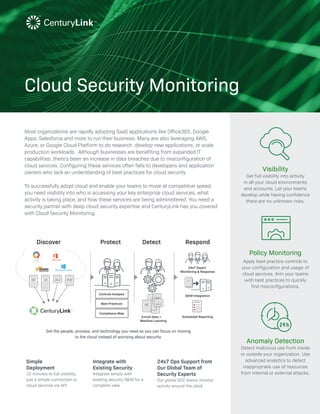 Visibility
Get full visibility into activity
in all your cloud environments
and accounts. Let your teams
develop while having confidence
there are no unknown risks.
Policy Monitoring
Apply best practice controls to
your configuration and usage of
cloud services. Arm your teams
with best practices to quickly
find misconfigurations.
Anomaly Detection
Detect malicious use from inside
or outside your organization. Use
advanced analytics to detect
inappropriate use of resources
from internal or external attacks.
Cloud Security Monitoring
Get the people, process, and technology you need so you can focus on moving
to the cloud instead of worrying about security.
Most organizations are rapidly adopting SaaS applications like Office365, Google
Apps, Salesforce and more to run their business. Many are also leveraging AWS,
Azure, or Google Cloud Platform to do research, develop new applications, or scale
production workloads. Although businesses are benefiting from expanded IT
capabilities, there’s been an increase in data breaches due to misconfiguration of
cloud services. Configuring these services often falls to developers and application
owners who lack an understanding of best practices for cloud security.
To successfully adopt cloud and enable your teams to move at competitive speed,
you need visibility into who is accessing your key enterprise cloud services, what
activity is taking place, and how these services are being administered. You need a
security partner with deep cloud security expertise and CenturyLink has you covered
with Cloud Security Monitoring.
ABC
<XML><XML><XML>*J&! abcd 4%SF
*J&!
*J&!4%SF
abcdABC
REPORT
Discover Protect
Controls Analysis
Best Practices
Compliance Map
Enrich Data +
Machine Learning
24x7 Expert
Monitoring & Response
SIEM Integration
Scheduled Reporting
Detect Respond
Simple
Deployment
10 minutes to full visibility,
just a simple connection to
cloud services via API
Integrate with
Existing Security
Integrate simply with
existing security SIEM for a
complete view
24x7 Ops Support from
Our Global Team of
Security Experts
Our global SOC teams monitor
activity around the clock
 