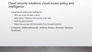 Cloud security solutions: cloud access policy and
intelligence
• Cloud access policy and intelligence
• Who can access the data in cloud
• What device, frequency and quantity of the data
• Build the good behavior
• Detect the anomaly with the variation from the good behavior.
• Companies : Adallom(Microsoft) , Skyfence, Elastica ( Bluecoat), Netskope,
Threatstack
 