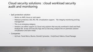 Cloud security solutions : cloud workload security
audit and monitoring
• IaaS protection solution
• Works on AWS, Azure or rack space
• Malware protection, IDS, IPS, FW, virtualization support, File integrity monitoring and log
management
• This is an emerging category
• Vendors can either support (1) Cloud only solution that security workload in IaaS and
PaaS, Analyze the access and security logs and (2) Securing, analysis the on-premises
solution virtualization and bare-metal
• Companies
• HyTrust, Trend Micro, Illumio, Dome9, Symantec , FortyCloud, Palerra, Cloud Passage
 