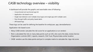 CASB technology overview – visibility
A dashboard will provide the graphic and searchable view of following-
• Unsanctioned and sanctioned app list
• Application risk-based-score
• Single User behavior over multiple cloud apps and single app with multiple users
• Pass through traffic and policy based alerts
• API based logs
These logs can be used for defining the baseline for entity(user, app, devise)behavior.
Application risk-based-score
• Many CASB vendor calculate the risk-score for an application( or an vendor)
• Risk is calculated the risk on many data points such as CAS, who owns the data, review Service
Organization controls (SOC ) reports, research, CSA Trust, Physical data center location
• CASB vendors use this data-points and put in complex matrix to calculate the App-risk score
 