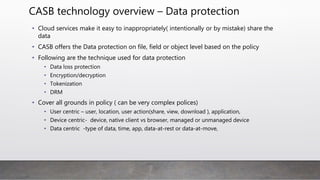 CASB technology overview – Data protection
• Cloud services make it easy to inappropriately( intentionally or by mistake) share the
data
• CASB offers the Data protection on file, field or object level based on the policy
• Following are the technique used for data protection
• Data loss protection
• Encryption/decryption
• Tokenization
• DRM
• Cover all grounds in policy ( can be very complex polices)
• User centric – user, location, user action(share, view, download ), application,
• Device centric- device, native client vs browser, managed or unmanaged device
• Data centric -type of data, time, app, data-at-rest or data-at-move,
 