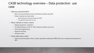 CASB technology overview – Data protection use
case
• Data loss prevention(DLP)
• Both unstructured data and structured data should be searched
• Pattern matches are done either
• Inline when data is flowing through the CASB
• Through APIs when data is at rest
• Many methods to match content
• Regular expression evaluation
• Pre-defined library for PII, CC, SSN, medical conditions and more
• Document fingerprinting
• Keyword matching
• Directory match
• Action after policy match
• Action can be encryption, block, contain, quarantine, watermark, DRM, block user, compress with password or
alert
 