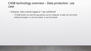 CASB technology overview – Data protection use
case
• Enterprise data could be tagged as “ top confidential”
• If CASB vendor can read the tag, policies can be configured as data can’t be stored
without encryption or can’t be copied or can’t be shared
 