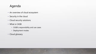 Agenda
• An overview of cloud ecosystem
• Security in the cloud
• Cloud security solutions
• What is CASB
• CASB’s responsibility and use cases
• Deployment modes
• Benefit of deployment mode
• Cloud glossary
 
