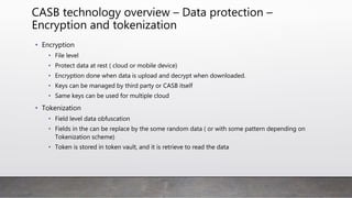 CASB technology overview – Data protection –
Encryption and tokenization
• Encryption
• File level
• Protect data at rest ( cloud or mobile device)
• Encryption done when data is upload and decrypt when downloaded.
• Keys can be managed by third party or CASB itself
• Same keys can be used for multiple cloud
• Tokenization
• Field level data obfuscation
• Fields in the can be replace by the some random data ( or with some pattern depending on
Tokenization scheme)
• Token is stored in token vault, and it is retrieve to read the data
 