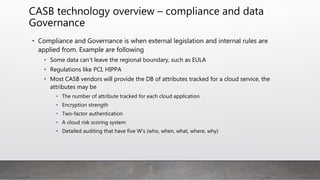 CASB technology overview – compliance and data
Governance
• Compliance and Governance is when external legislation and internal rules are
applied from. Example are following
• Some data can’t leave the regional boundary, such as EULA
• Regulations like PCI, HIPPA
• Most CASB vendors will provide the DB of attributes tracked for a cloud service, the
attributes may be
• The number of attribute tracked for each cloud application
• Encryption strength
• Two-factor authentication
• A cloud risk scoring system
• Detailed auditing that have five W’s (who, when, what, where, why)
 